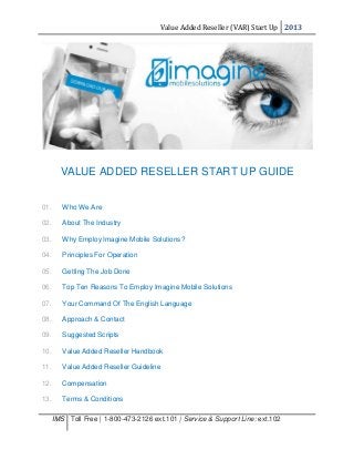 Value Added Reseller (VAR) Start Up 2013
IMS Toll Free | 1-800-473-2126 ext.101 | Service & Support Line: ext.102
VALUE ADDED RESELLER START UP GUIDE
01. Who We Are
02. About The Industry
03. Why Employ Imagine Mobile Solutions?
04. Principles For Operation
05. Getting The Job Done
06. Top Ten Reasons To Employ Imagine Mobile Solutions
07. Your Command Of The English Language
08. Approach & Contact
09. Suggested Scripts
10. Value Added Reseller Handbook
11. Value Added Reseller Guideline
12. Compensation
13. Terms & Conditions
 