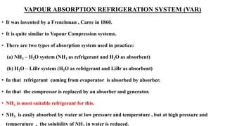 VAPOUR ABSORPTION REFRIGERATION SYSTEM (VAR)
• It was invented by a Frenchman , Carre in 1860.
• It is quite similar to Vapour Compression systems.
• There are two types of absorption system used in practice:
(a) NH3 – H2O system (NH3 as refrigerant and H2O as absorbent)
(b) H2O – LiBr system (H2O as refrigerant and LiBr as absorbent)
• In that refrigerant coming from evaporator is absorbed by absorber.
• In that the compressor is replaced by an absorber and generator.
• NH3 is most suitable refrigerant for this.
• NH3 is easily absorbed by water at low pressure and temperature , but at high pressure and
temperature , the solubility of NH in water is reduced.
 