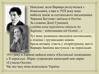 
Тут вона досконало оволоділа осетинською,
а пізніше і грузинською мовою.
Брала активну участь у літературному житті.
Варвара Іванівна виступала і як перекладач.
Невідомо, коли Варвара розлучилася з
Ковальовим, а вже в 1928 року вона
вийшла заміж за осетинського письменника
Чермена Бегізова і виїхала в Осетію.
За словами Докії Гуменної,
«звідти вона періодично втікала до
Харкова – відпочивати від Осетії…»
1931 року в Харкові вийшла книга «Осетинські оповідання»
у її перекладі. Збірку супроводив написаний нею нарис
«Сучасна Осетія».
Час від часу вона відвідувала Україну.
 