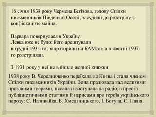 
.
16 січня 1938 року Чермена Бегізова, голову Спілки
письменників Південної Осетії, засудили до розстрілу з
конфіскацією майна.
Варвара повернулася в Україну.
Левка вже не було: його арештували
в грудні 1934-го, запроторили на БАМлаг, а в жовтні 1937-
го розстріляли.
З 1931 року у неї не вийшло жодної книжки.
1938 року В. Чередниченко переїхала до Києва і стала членом
Спілки письменників України. Вона працювала над великими
прозовими творами, писала й виступала на радіо, в пресі з
публіцистичними статтями й нарисами про героїв українського
народу: С. Наливайка, Б. Хмельницького, І. Богуна, С. Палія.
 