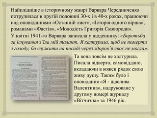 
Найплідніше в історичному жанрі Варвара Чередниченко
потрудилася в другій половині 30-х і в 40-х роках, працюючи
над оповіданнями «Останній лист», «Історія одного вірша»,
романами «Фастів», «Молодість Григорія Сковороди».
У квітні 1941-го Варвара записала у щоденнику: «Боротьба
за існування з’їла мій талант. Я халтурила, щоб не померти
з голоду, бо служити на посаді через здоров’я своє не могла».
Та вона зовсім не халтурила.
Писала відверто, самовіддано,
вкладаючи в кожен рядок свою
живу душу. Таким було і
оповідання «Я - щаслива
Валентина», надруковане у
другому номері журналу
«Вітчизна» за 1946 рік.
 