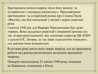 
Критикувати почали відразу після його виходу: за
хуторянство і «козацьку романтику». Продовжували
критикувати і за історичний роман про Семена Палія
«Фастів», що був написаний у воєнні і перші повоєнні
роки.
І взагалі 1946 рік для Варвара Чередниченко був дуже
тяжким. Вона піддалася жорсткій і нищівний критиці під
час літературної кампанії, яку очолював секретар ЦК КПбУ
з ідеології К. Литвин, за так звані «ідеологічні помилки»,
але каятися вона відмовилася.
В останні роки життя вона тяжко хворіла, але не припиняла
роботи над раніше розпочатими великими прозовими
творами.
Померла письменниця 22 квітня 1949 року, похована
на Байковому кладовищі в Києві.
 