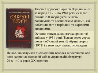 
Творчий доробок Варвари Чередниченко
за період з 1912 по 1948 роки складає
більше 200 творів українською,
російською та осетинською мовами, які
побачили світ в періодиці та окремими
виданнями.
Не все, що задумала письменниця вдалося їй звершити, але
вона залишила яскравий слід в українській літературі
20-х – 40-х років XX століття.
Остання тоненька книжечка при житті
вийшла у 1931 році. Тільки через сорок
років – об’ємний том «Вибрані твори»
(1971) і з того часу ніяких перевидань.
 