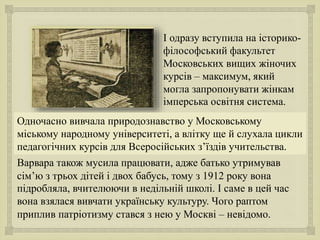 
І одразу вступила на історико-
філософський факультет
Московських вищих жіночих
курсів – максимум, який
могла запропонувати жінкам
імперська освітня система.
Варвара також мусила працювати, адже батько утримував
сім’ю з трьох дітей і двох бабусь, тому з 1912 року вона
підробляла, вчителюючи в недільній школі. І саме в цей час
вона взялася вивчати українську культуру. Чого раптом
приплив патріотизму стався з нею у Москві – невідомо.
Одночасно вивчала природознавство у Московському
міському народному університеті, а влітку ще й слухала цикли
педагогічних курсів для Всеросійських з’їздів учительства.
 