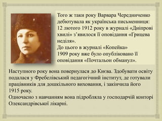 
Того ж таки року Варвара Чередниченко
дебютувала як українська письменниця:
12 лютого 1912 року в журналі «Дніпрові
хвилі» з’явилося її оповідання «Грицева
неділя».
До цього в журналі «Копейка»
1909 року вже було опубліковано її
оповідання «Почтальон обманул».
Наступного року вона повернулася до Києва. Здобувати освіту
подалася у Фребелівський педагогічний інститут, де готували
працівників для дошкільного виховання, і закінчила його
1915 року.
Одночасно з навчанням вона підробляла у господарчій конторі
Олександрівської лікарні.
 
