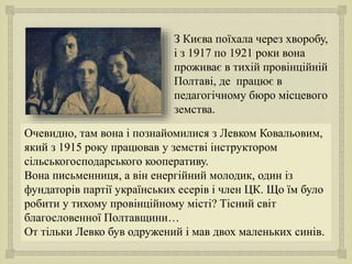 
З Києва поїхала через хворобу,
і з 1917 по 1921 роки вона
проживає в тихій провінційній
Полтаві, де працює в
педагогічному бюро місцевого
земства.
Очевидно, там вона і познайомилися з Левком Ковальовим,
який з 1915 року працював у земстві інструктором
сільськогосподарського кооперативу.
Вона письменниця, а він енергійний молодик, один із
фундаторів партії українських есерів і член ЦК. Що їм було
робити у тихому провінційному місті? Тісний світ
благословенної Полтавщини…
От тільки Левко був одружений і мав двох маленьких синів.
 