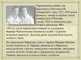 
Чередниченко якийсь час
працювала в Полтавській
губнаросвіті, зиму 1921–1922 років
провела у матері на Кубані, потім
повернулася в Полтаву,
з осені 1922-го викладала курс
історії в місцевому ІНО.
1923-го, після перенесеної операції та ускладнень,
Варвара Чередниченко полишила службу і суцільно
віддалася творчості. Декілька років змушена була писати,
лежачи в ліжку.
На запрошення Наркомату освіти України Варвара Іванівна
згодом переїхала до Харкова, працювала в Наркомосі
консультантом з питань дошкільного виховання, завідувала
секцією дитячої літератури в Державному видавництві
України, викладала в педагогічному технікумі.
 