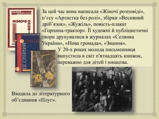 
За цей час вона написала «Жіночі розповіді»,
п’єсу «Артистка без ролі», збірки «Весняний
дріб’язок», «Жужіль», повість-плакат
«Горпина-трактор». Її художні й публіцистичні
твори друкувалися в журналах «Селянка
України», «Нова громада», «Знання».
У 20-х роках молода письменниця
випустила в світ п'ятнадцять книжок,
переважно для дітей і юнацтва.
Входила до літературного
об’єднання «Плуг».
 