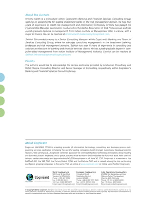 About the Authors
Krishna Kanth is a Consultant within Cognizant’s Banking and Financial Services Consulting Group,
working on assignments for leading investment banks in the risk management domain. He has four
years of experience in credit risk management and information technology. Krishna has passed the
Financial Risk Manager examination conducted by the Global Association of Risk Professionals and has
a post-graduate diploma in management from Indian Institute of Management (IIM), Lucknow, with a
major in finance. He can be reached at KrishnaKanth.Gadamsetty@cognizant.com.

Sathish Thiruvenkataswamy is a Senior Consulting Manager within Cognizant’s Banking and Financial
Services Consulting Group, where he manages consulting engagements in the investment banking,
brokerage and risk management domains. Sathish has over 11 years of experience in consulting and
solution architecture for banking and financial services clients. He has a post-graduate degree in com-
puter-aided management from Indian Institute of Management, Kolkatta. Sathish can be reached at
Sathish.Thiruvenkataswamy@cognizant.com.

Credits
The authors would like to acknowledge the review assistance provided by Anshuman Choudhary and
Rohit Chopra, Consulting Director and Senior Manager of Consulting, respectively, within Cognizant’s
Banking and Financial Services Consulting Group.




About Cognizant
Cognizant (NASDAQ: CTSH) is a leading provider of information technology, consulting, and business process out-
sourcing services, dedicated to helping the world’s leading companies build stronger businesses. Headquartered in
Teaneck, New Jersey (U.S.), Cognizant combines a passion for client satisfaction, technology innovation, deep industry
and business process expertise, and a global, collaborative workforce that embodies the future of work. With over 50
delivery centers worldwide and approximately 145,200 employees as of June 30, 2012, Cognizant is a member of the
NASDAQ-100, the S&P 500, the Forbes Global 2000, and the Fortune 500 and is ranked among the top performing
and fastest growing companies in the world. Visit us online at www.cognizant.com or follow us on Twitter: Cognizant.


                                         World Headquarters                  European Headquarters                 India Operations Headquarters
                                         500 Frank W. Burr Blvd.             1 Kingdom Street                      #5/535, Old Mahabalipuram Road
                                         Teaneck, NJ 07666 USA               Paddington Central                    Okkiyam Pettai, Thoraipakkam
                                         Phone: +1 201 801 0233              London W2 6BD                         Chennai, 600 096 India
                                         Fax: +1 201 801 0243                Phone: +44 (0) 20 7297 7600           Phone: +91 (0) 44 4209 6000
                                         Toll Free: +1 888 937 3277          Fax: +44 (0) 20 7121 0102             Fax: +91 (0) 44 4209 6060
                                         Email: inquiry@cognizant.com        Email: infouk@cognizant.com           Email: inquiryindia@cognizant.com


©
­­ Copyright 2012, Cognizant. All rights reserved. No part of this document may be reproduced, stored in a retrieval system, transmitted in any form or by any
means, electronic, mechanical, photocopying, recording, or otherwise, without the express written permission from Cognizant. The information contained herein is
subject to change without notice. All other trademarks mentioned herein are the property of their respective owners.
 
