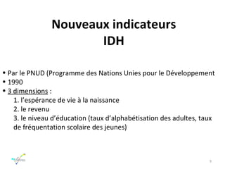 Nouveaux indicateurs IDH Par le   PNUD (Programme des Nations Unies pour le Développement 1990 3 dimensions  : 1. l’espérance de vie à la naissance 2. le revenu 3. le niveau d’éducation (taux d’alphabétisation des adultes, taux de fréquentation scolaire des jeunes) 