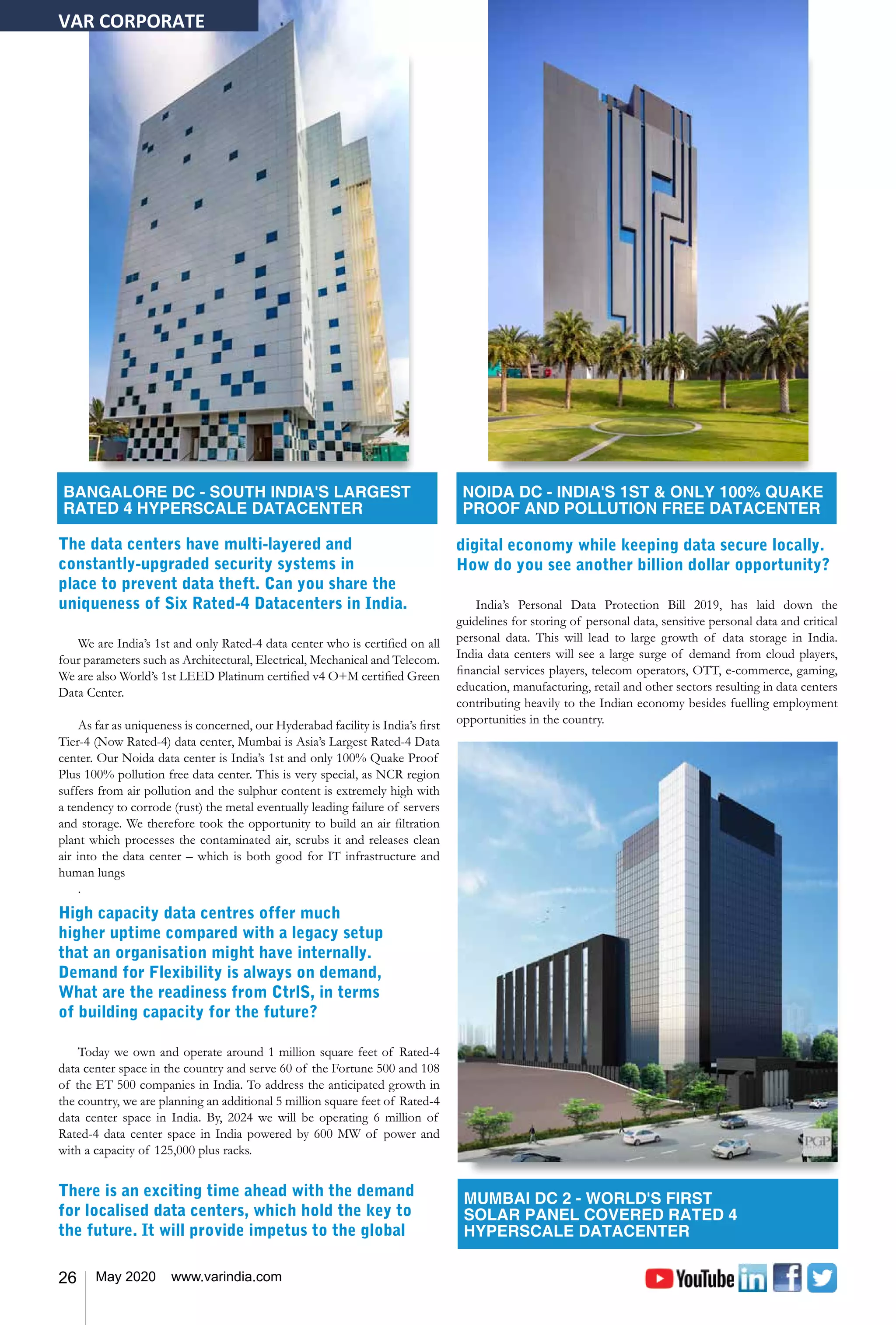 26 May 2020 www.varindia.com
The data centers have multi-layered and
constantly-upgraded security systems in
place to prevent data theft. Can you share the
uniqueness of Six Rated-4 Datacenters in India.
We are India’s 1st and only Rated-4 data center who is certified on all
four parameters such as Architectural, Electrical, Mechanical and Telecom.
We are also World’s 1st LEED Platinum certified v4 O+M certified Green
Data Center.
As far as uniqueness is concerned, our Hyderabad facility is India’s first
Tier-4 (Now Rated-4) data center, Mumbai is Asia’s Largest Rated-4 Data
center. Our Noida data center is India’s 1st and only 100% Quake Proof
Plus 100% pollution free data center. This is very special, as NCR region
suffers from air pollution and the sulphur content is extremely high with
a tendency to corrode (rust) the metal eventually leading failure of servers
and storage. We therefore took the opportunity to build an air filtration
plant which processes the contaminated air, scrubs it and releases clean
air into the data center – which is both good for IT infrastructure and
human lungs
.
High capacity data centres offer much
higher uptime compared with a legacy setup
that an organisation might have internally.
Demand for Flexibility is always on demand,
What are the readiness from CtrlS, in terms
of building capacity for the future?
Today we own and operate around 1 million square feet of Rated-4
data center space in the country and serve 60 of the Fortune 500 and 108
of the ET 500 companies in India. To address the anticipated growth in
the country, we are planning an additional 5 million square feet of Rated-4
data center space in India. By, 2024 we will be operating 6 million of
Rated-4 data center space in India powered by 600 MW of power and
with a capacity of 125,000 plus racks.
There is an exciting time ahead with the demand
for localised data centers, which hold the key to
the future. It will provide impetus to the global
digital economy while keeping data secure locally.
How do you see another billion dollar opportunity?
India’s Personal Data Protection Bill 2019, has laid down the
guidelines for storing of personal data, sensitive personal data and critical
personal data. This will lead to large growth of data storage in India.
India data centers will see a large surge of demand from cloud players,
financial services players, telecom operators, OTT, e-commerce, gaming,
education, manufacturing, retail and other sectors resulting in data centers
contributing heavily to the Indian economy besides fuelling employment
opportunities in the country.
VAR CORPORATE
BANGALORE DC - SOUTH INDIA'S LARGEST
RATED 4 HYPERSCALE DATACENTER
NOIDA DC - INDIA'S 1ST & ONLY 100% QUAKE
PROOF AND POLLUTION FREE DATACENTER
MUMBAI DC 2 - WORLD'S FIRST
SOLAR PANEL COVERED RATED 4
HYPERSCALE DATACENTER
 
