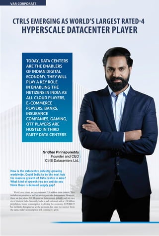 24 May 2020 www.varindia.com
CTRLS EMERGING AS WORLD’S LARGEST RATED-4
HYPERSCALE DATACENTER PLAYER
TODAY, DATA CENTERS
ARE THE ENABLERS
OF INDIAN DIGITAL
ECONOMY. THEY WILL
PLAY A KEY ROLE
IN ENABLING THE
NETIZENS IN INDIA AS
ALL CLOUD PLAYERS,
E-COMMERCE
PLAYERS, BANKS,
INSURANCE
COMPANIES, GAMING,
OTT PLAYERS ARE
HOSTED IN THIRD
PARTY DATA CENTERS
How is the datacentre industry growing
worldwide, Could India to be the next hub
for massive growth of Data center in Asia?
What kind of growth you see and do you
think there is demand supply gap?
World over there are an estimated 7.5 million data centers. This
includes on-premise as well as service provider data centers. However,
there are just about 500 Hyperscale data centers globally and we own
six of them in India. Secondly, India is well endowed with a 1.38 billion
population, hence consumption is driving the economy. COVID-19
has certainly disrupted us at the moment, but once we recover from
the same, India’s consumption will continue to grow.
VAR CORPORATE
Sridhar Pinnapureddy
Founder and CEO
CtrlS Datacenters Ltd.
 