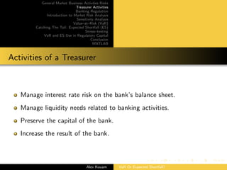 General Market Business Activties Risks
Treasurer Activities
Banking Regulation
Introduction to Market Risk Analysis
Sensitivity Analysis
Value–at–Risk (VaR)
Catching The Tail: Expected Shortfall (ES)
Stress–testing
VaR and ES Use in Regulatory Capital
Conclusion
MATLAB
Activities of a Treasurer
Manage interest rate risk on the bank’s balance sheet.
Manage liquidity needs related to banking activities.
Preserve the capital of the bank.
Increase the result of the bank.
Alex Kouam VaR Or Expected Shortfall?
 