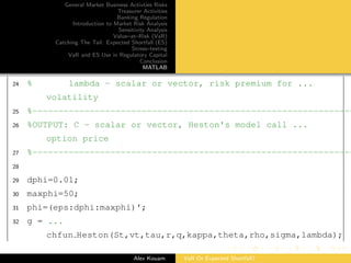 General Market Business Activties Risks
Treasurer Activities
Banking Regulation
Introduction to Market Risk Analysis
Sensitivity Analysis
Value–at–Risk (VaR)
Catching The Tail: Expected Shortfall (ES)
Stress–testing
VaR and ES Use in Regulatory Capital
Conclusion
MATLAB
24 % lambda - scalar or vector, risk premium for ...
volatility
25 %--------------------------------------------------------------
26 %OUTPUT: C - scalar or vector, Heston's model call ...
option price
27 %--------------------------------------------------------------
28
29 dphi=0.01;
30 maxphi=50;
31 phi=(eps:dphi:maxphi)';
32 g = ...
chfun Heston(St,vt,tau,r,q,kappa,theta,rho,sigma,lambda);
Alex Kouam VaR Or Expected Shortfall?
 