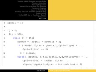 General Market Business Activties Risks
Treasurer Activities
Banking Regulation
Introduction to Market Risk Analysis
Sensitivity Analysis
Value–at–Risk (VaR)
Catching The Tail: Expected Shortfall (ES)
Stress–testing
VaR and ES Use in Regulatory Capital
Conclusion
MATLAB
5 sigma1 = 1;
6
7 j = 1;
8 Ite = 500;
9 while (j ≤ Ite)
10 sigmam = (sigma0 + sigma1) / 2;
11 if ((BSM(S, K,tau,sigmam,r,q,OptionType) - ...
OptionPrice) == 0)
12 f = sigmam;
13 elseif ((BSM(S, K,tau,sigma0,r,q,OptionType) - ...
OptionPrice) * (BSM(S, K,tau, ...
sigmam,r,q,OptionType) - OptionPrice) < 0)
Alex Kouam VaR Or Expected Shortfall?
 