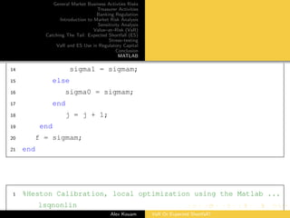 General Market Business Activties Risks
Treasurer Activities
Banking Regulation
Introduction to Market Risk Analysis
Sensitivity Analysis
Value–at–Risk (VaR)
Catching The Tail: Expected Shortfall (ES)
Stress–testing
VaR and ES Use in Regulatory Capital
Conclusion
MATLAB
14 sigma1 = sigmam;
15 else
16 sigma0 = sigmam;
17 end
18 j = j + 1;
19 end
20 f = sigmam;
21 end
1 %Heston Calibration, local optimization using the Matlab ...
lsqnonlin
Alex Kouam VaR Or Expected Shortfall?
 
