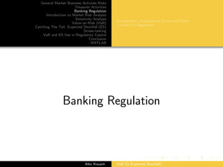 General Market Business Activties Risks
Treasurer Activities
Banking Regulation
Introduction to Market Risk Analysis
Sensitivity Analysis
Value–at–Risk (VaR)
Catching The Tail: Expected Shortfall (ES)
Stress–testing
VaR and ES Use in Regulatory Capital
Conclusion
MATLAB
Stakeholders, Geographical Scope and Roles
Current EU Regulation
Banking Regulation
Alex Kouam VaR Or Expected Shortfall?
 