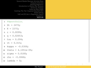 General Market Business Activties Risks
Treasurer Activities
Banking Regulation
Introduction to Market Risk Analysis
Sensitivity Analysis
Value–at–Risk (VaR)
Catching The Tail: Expected Shortfall (ES)
Stress–testing
VaR and ES Use in Regulatory Capital
Conclusion
MATLAB
2 %%portfolio.
3 St = 2472;
4 K = 2375;
5 r = 0.0099;
6 q = 0.02653;
7 tau = 0.094;
8 vt = 0.015;
9 kappa = -0.0306;
10 theta = 4.1051e-05;
11 sigma = 0.0180;
12 rho = -0.0868;
13 lambda = 0;
Alex Kouam VaR Or Expected Shortfall?
 