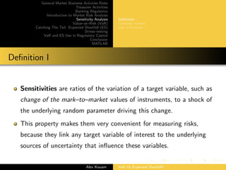 General Market Business Activties Risks
Treasurer Activities
Banking Regulation
Introduction to Market Risk Analysis
Sensitivity Analysis
Value–at–Risk (VaR)
Catching The Tail: Expected Shortfall (ES)
Stress–testing
VaR and ES Use in Regulatory Capital
Conclusion
MATLAB
Deﬁnition
Common Greeks
Use in Practice
Deﬁnition I
Sensitivities are ratios of the variation of a target variable, such as
change of the mark–to–market values of instruments, to a shock of
the underlying random parameter driving this change.
This property makes them very convenient for measuring risks,
because they link any target variable of interest to the underlying
sources of uncertainty that inﬂuence these variables.
Alex Kouam VaR Or Expected Shortfall?
 