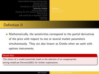 General Market Business Activties Risks
Treasurer Activities
Banking Regulation
Introduction to Market Risk Analysis
Sensitivity Analysis
Value–at–Risk (VaR)
Catching The Tail: Expected Shortfall (ES)
Stress–testing
VaR and ES Use in Regulatory Capital
Conclusion
MATLAB
Deﬁnition
Common Greeks
Use in Practice
Deﬁnition II
Mathematically, the sensitivities correspond to the partial derivatives
of the price with respect to one or several market parameters
simultaneously. They are also known as Greeks when we work with
options instruments.
Model Risk
The choice of a model potentially leads to the selection of an unappropriate
pricing model,see Derman(2001) for further explanations.
Alex Kouam VaR Or Expected Shortfall?
 