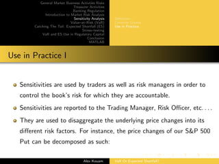 General Market Business Activties Risks
Treasurer Activities
Banking Regulation
Introduction to Market Risk Analysis
Sensitivity Analysis
Value–at–Risk (VaR)
Catching The Tail: Expected Shortfall (ES)
Stress–testing
VaR and ES Use in Regulatory Capital
Conclusion
MATLAB
Deﬁnition
Common Greeks
Use in Practice
Use in Practice I
Sensitivities are used by traders as well as risk managers in order to
control the book’s risk for which they are accountable.
Sensitivities are reported to the Trading Manager, Risk Oﬃcer, etc. . . .
They are used to disaggregate the underlying price changes into its
diﬀerent risk factors. For instance, the price changes of our S&P 500
Put can be decomposed as such:
Alex Kouam VaR Or Expected Shortfall?
 