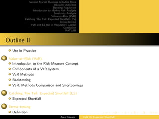 General Market Business Activties Risks
Treasurer Activities
Banking Regulation
Introduction to Market Risk Analysis
Sensitivity Analysis
Value–at–Risk (VaR)
Catching The Tail: Expected Shortfall (ES)
Stress–testing
VaR and ES Use in Regulatory Capital
Conclusion
MATLAB
Outline II
Use in Practice
6 Value–at–Risk (VaR)
Introduction to the Risk Measure Concept
Components of a VaR system
VaR Methods
Backtesting
VaR: Methods Comparison and Shortcomings
7 Catching The Tail: Expected Shortfall (ES)
Expected Shortfall
8 Stress–testing
Deﬁnition
Alex Kouam VaR Or Expected Shortfall?
 