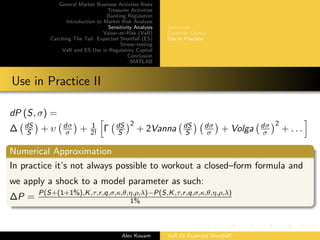 General Market Business Activties Risks
Treasurer Activities
Banking Regulation
Introduction to Market Risk Analysis
Sensitivity Analysis
Value–at–Risk (VaR)
Catching The Tail: Expected Shortfall (ES)
Stress–testing
VaR and ES Use in Regulatory Capital
Conclusion
MATLAB
Deﬁnition
Common Greeks
Use in Practice
Use in Practice II
dP (S, σ) =
∆ dS
S + υ dσ
σ + 1
2! Γ dS
S
2
+ 2Vanna dS
S
dσ
σ + Volga dσ
σ
2
+ . . .
Numerical Approximation
In practice it’s not always possible to workout a closed–form formula and
we apply a shock to a model parameter as such:
∆P = P(S+(1+1%),K,τ,r,q,σ,κ,θ,η,ρ,λ)−P(S,K,τ,r,q,σ,κ,θ,η,ρ,λ)
1%
Alex Kouam VaR Or Expected Shortfall?
 