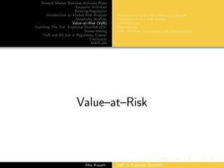 General Market Business Activties Risks
Treasurer Activities
Banking Regulation
Introduction to Market Risk Analysis
Sensitivity Analysis
Value–at–Risk (VaR)
Catching The Tail: Expected Shortfall (ES)
Stress–testing
VaR and ES Use in Regulatory Capital
Conclusion
MATLAB
Introduction to the Risk Measure Concept
Components of a VaR system
VaR Methods
Backtesting
VaR: Methods Comparison and Shortcomings
Value–at–Risk
Alex Kouam VaR Or Expected Shortfall?
 