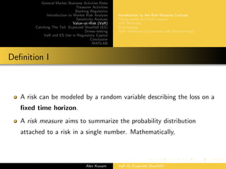 General Market Business Activties Risks
Treasurer Activities
Banking Regulation
Introduction to Market Risk Analysis
Sensitivity Analysis
Value–at–Risk (VaR)
Catching The Tail: Expected Shortfall (ES)
Stress–testing
VaR and ES Use in Regulatory Capital
Conclusion
MATLAB
Introduction to the Risk Measure Concept
Components of a VaR system
VaR Methods
Backtesting
VaR: Methods Comparison and Shortcomings
Deﬁnition I
A risk can be modeled by a random variable describing the loss on a
ﬁxed time horizon.
A risk measure aims to summarize the probability distribution
attached to a risk in a single number. Mathematically,
Alex Kouam VaR Or Expected Shortfall?
 