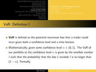 General Market Business Activties Risks
Treasurer Activities
Banking Regulation
Introduction to Market Risk Analysis
Sensitivity Analysis
Value–at–Risk (VaR)
Catching The Tail: Expected Shortfall (ES)
Stress–testing
VaR and ES Use in Regulatory Capital
Conclusion
MATLAB
Introduction to the Risk Measure Concept
Components of a VaR system
VaR Methods
Backtesting
VaR: Methods Comparison and Shortcomings
VaR: Deﬁnition I
VaR is deﬁned as the potential maximum loss that a trader could
incur given both a conﬁdence level and a time horizon.
Mathematically, given some conﬁdence level α ∈ (0, 1). The VaR of
our portfolio at the conﬁdence level α is given by the smallest number
l such that the probability that the loss L exceeds l is no larger than
(1 − α). Formally,
Alex Kouam VaR Or Expected Shortfall?
 