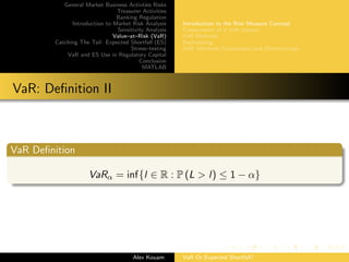 General Market Business Activties Risks
Treasurer Activities
Banking Regulation
Introduction to Market Risk Analysis
Sensitivity Analysis
Value–at–Risk (VaR)
Catching The Tail: Expected Shortfall (ES)
Stress–testing
VaR and ES Use in Regulatory Capital
Conclusion
MATLAB
Introduction to the Risk Measure Concept
Components of a VaR system
VaR Methods
Backtesting
VaR: Methods Comparison and Shortcomings
VaR: Deﬁnition II
VaR Deﬁnition
VaRα = inf{l ∈ R : P (L > l) ≤ 1 − α}
Alex Kouam VaR Or Expected Shortfall?
 