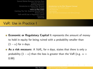 General Market Business Activties Risks
Treasurer Activities
Banking Regulation
Introduction to Market Risk Analysis
Sensitivity Analysis
Value–at–Risk (VaR)
Catching The Tail: Expected Shortfall (ES)
Stress–testing
VaR and ES Use in Regulatory Capital
Conclusion
MATLAB
Introduction to the Risk Measure Concept
Components of a VaR system
VaR Methods
Backtesting
VaR: Methods Comparison and Shortcomings
VaR: Use in Practice I
Economic or Regulatory Capital It represents the amount of money
to hold in equity for being ruined with a probability smaller than
(1 − α) for n days.
As a risk measure: A VaRα for n days, states that there is only a
probability (1 − α) than the loss is greater than the VaR (e.g. α =
0.99)
Alex Kouam VaR Or Expected Shortfall?
 