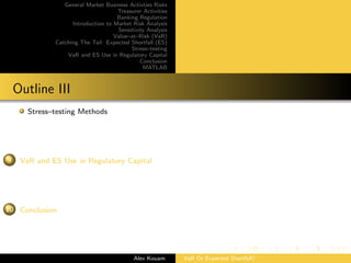 General Market Business Activties Risks
Treasurer Activities
Banking Regulation
Introduction to Market Risk Analysis
Sensitivity Analysis
Value–at–Risk (VaR)
Catching The Tail: Expected Shortfall (ES)
Stress–testing
VaR and ES Use in Regulatory Capital
Conclusion
MATLAB
Outline III
Stress–testing Methods
9 VaR and ES Use in Regulatory Capital
10 Conclusion
Alex Kouam VaR Or Expected Shortfall?
 