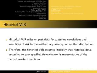 General Market Business Activties Risks
Treasurer Activities
Banking Regulation
Introduction to Market Risk Analysis
Sensitivity Analysis
Value–at–Risk (VaR)
Catching The Tail: Expected Shortfall (ES)
Stress–testing
VaR and ES Use in Regulatory Capital
Conclusion
MATLAB
Introduction to the Risk Measure Concept
Components of a VaR system
VaR Methods
Backtesting
VaR: Methods Comparison and Shortcomings
Historical VaR
Historical VaR relies on past data for capturing correlations and
volatilities of risk factors without any assumption on their distribution.
Therefore, the historical VaR assumes implicitly that historical data,
according to your speciﬁed time window, is representative of the
current market conditions.
Alex Kouam VaR Or Expected Shortfall?
 