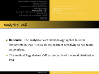 General Market Business Activties Risks
Treasurer Activities
Banking Regulation
Introduction to Market Risk Analysis
Sensitivity Analysis
Value–at–Risk (VaR)
Catching The Tail: Expected Shortfall (ES)
Stress–testing
VaR and ES Use in Regulatory Capital
Conclusion
MATLAB
Introduction to the Risk Measure Concept
Components of a VaR system
VaR Methods
Backtesting
VaR: Methods Comparison and Shortcomings
Analytical VaR I
Rationale: The analytical VaR methodology applies to linear
instruments in that it relies on the constant sensitivity to risk factor
assumptions.
This methodology derives VaR as percentile of a normal distribution
P&L
Alex Kouam VaR Or Expected Shortfall?
 