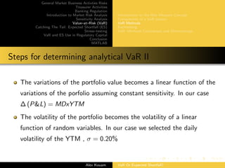 General Market Business Activties Risks
Treasurer Activities
Banking Regulation
Introduction to Market Risk Analysis
Sensitivity Analysis
Value–at–Risk (VaR)
Catching The Tail: Expected Shortfall (ES)
Stress–testing
VaR and ES Use in Regulatory Capital
Conclusion
MATLAB
Introduction to the Risk Measure Concept
Components of a VaR system
VaR Methods
Backtesting
VaR: Methods Comparison and Shortcomings
Steps for determining analytical VaR II
The variations of the portfolio value becomes a linear function of the
variations of the porfolio assuming constant sensitivity. In our case
∆ (P&L) = MDxYTM
The volatility of the portfolio becomes the volatility of a linear
function of random variables. In our case we selected the daily
volatility of the YTM , σ = 0.20%
Alex Kouam VaR Or Expected Shortfall?
 