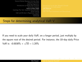 General Market Business Activties Risks
Treasurer Activities
Banking Regulation
Introduction to Market Risk Analysis
Sensitivity Analysis
Value–at–Risk (VaR)
Catching The Tail: Expected Shortfall (ES)
Stress–testing
VaR and ES Use in Regulatory Capital
Conclusion
MATLAB
Introduction to the Risk Measure Concept
Components of a VaR system
VaR Methods
Backtesting
VaR: Methods Comparison and Shortcomings
Steps for determining analytical VaR V
If you need to scale your daily VaR, on a longer period, just multiply by
the square root of the desired period. For instance, the 10–day daily Price
VaR is: -0.0038% ×
√
10 = 1.20%
Alex Kouam VaR Or Expected Shortfall?
 