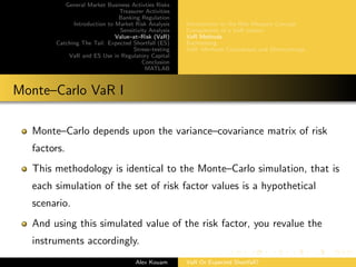 General Market Business Activties Risks
Treasurer Activities
Banking Regulation
Introduction to Market Risk Analysis
Sensitivity Analysis
Value–at–Risk (VaR)
Catching The Tail: Expected Shortfall (ES)
Stress–testing
VaR and ES Use in Regulatory Capital
Conclusion
MATLAB
Introduction to the Risk Measure Concept
Components of a VaR system
VaR Methods
Backtesting
VaR: Methods Comparison and Shortcomings
Monte–Carlo VaR I
Monte–Carlo depends upon the variance–covariance matrix of risk
factors.
This methodology is identical to the Monte–Carlo simulation, that is
each simulation of the set of risk factor values is a hypothetical
scenario.
And using this simulated value of the risk factor, you revalue the
instruments accordingly.
Alex Kouam VaR Or Expected Shortfall?
 