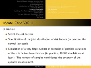 General Market Business Activties Risks
Treasurer Activities
Banking Regulation
Introduction to Market Risk Analysis
Sensitivity Analysis
Value–at–Risk (VaR)
Catching The Tail: Expected Shortfall (ES)
Stress–testing
VaR and ES Use in Regulatory Capital
Conclusion
MATLAB
Introduction to the Risk Measure Concept
Components of a VaR system
VaR Methods
Backtesting
VaR: Methods Comparison and Shortcomings
Monte–Carlo VaR II
In practice
Select the risk factors
Speciﬁcation of the joint distribution of risk factors (in practice, the
normal law used)
Simulation of a very large number of scenarios of possible variations
of the risk factors from this law (in practice, 10 000 simulations at
least). The number of samples conditioned the accuracy of the
quantile measurement.
Alex Kouam VaR Or Expected Shortfall?
 