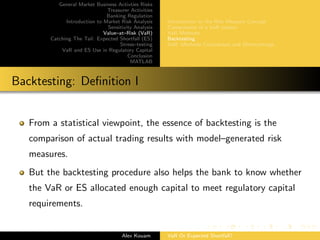 General Market Business Activties Risks
Treasurer Activities
Banking Regulation
Introduction to Market Risk Analysis
Sensitivity Analysis
Value–at–Risk (VaR)
Catching The Tail: Expected Shortfall (ES)
Stress–testing
VaR and ES Use in Regulatory Capital
Conclusion
MATLAB
Introduction to the Risk Measure Concept
Components of a VaR system
VaR Methods
Backtesting
VaR: Methods Comparison and Shortcomings
Backtesting: Deﬁnition I
From a statistical viewpoint, the essence of backtesting is the
comparison of actual trading results with model–generated risk
measures.
But the backtesting procedure also helps the bank to know whether
the VaR or ES allocated enough capital to meet regulatory capital
requirements.
Alex Kouam VaR Or Expected Shortfall?
 