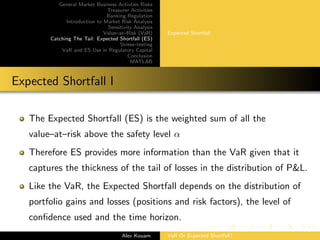 General Market Business Activties Risks
Treasurer Activities
Banking Regulation
Introduction to Market Risk Analysis
Sensitivity Analysis
Value–at–Risk (VaR)
Catching The Tail: Expected Shortfall (ES)
Stress–testing
VaR and ES Use in Regulatory Capital
Conclusion
MATLAB
Expected Shortfall
Expected Shortfall I
The Expected Shortfall (ES) is the weighted sum of all the
value–at–risk above the safety level α
Therefore ES provides more information than the VaR given that it
captures the thickness of the tail of losses in the distribution of P&L.
Like the VaR, the Expected Shortfall depends on the distribution of
portfolio gains and losses (positions and risk factors), the level of
conﬁdence used and the time horizon.
Alex Kouam VaR Or Expected Shortfall?
 