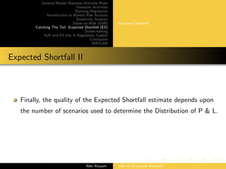 General Market Business Activties Risks
Treasurer Activities
Banking Regulation
Introduction to Market Risk Analysis
Sensitivity Analysis
Value–at–Risk (VaR)
Catching The Tail: Expected Shortfall (ES)
Stress–testing
VaR and ES Use in Regulatory Capital
Conclusion
MATLAB
Expected Shortfall
Expected Shortfall II
Finally, the quality of the Expected Shortfall estimate depends upon
the number of scenarios used to determine the Distribution of P & L.
Alex Kouam VaR Or Expected Shortfall?
 