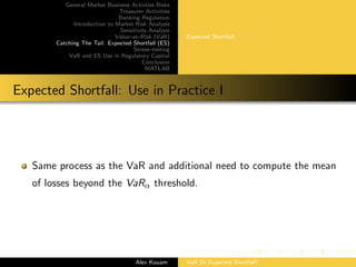 General Market Business Activties Risks
Treasurer Activities
Banking Regulation
Introduction to Market Risk Analysis
Sensitivity Analysis
Value–at–Risk (VaR)
Catching The Tail: Expected Shortfall (ES)
Stress–testing
VaR and ES Use in Regulatory Capital
Conclusion
MATLAB
Expected Shortfall
Expected Shortfall: Use in Practice I
Same process as the VaR and additional need to compute the mean
of losses beyond the VaRα threshold.
Alex Kouam VaR Or Expected Shortfall?
 