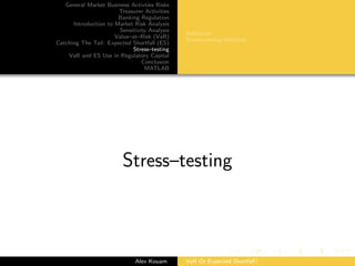 General Market Business Activties Risks
Treasurer Activities
Banking Regulation
Introduction to Market Risk Analysis
Sensitivity Analysis
Value–at–Risk (VaR)
Catching The Tail: Expected Shortfall (ES)
Stress–testing
VaR and ES Use in Regulatory Capital
Conclusion
MATLAB
Deﬁnition
Stress–testing Methods
Stress–testing
Alex Kouam VaR Or Expected Shortfall?
 