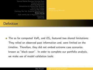 General Market Business Activties Risks
Treasurer Activities
Banking Regulation
Introduction to Market Risk Analysis
Sensitivity Analysis
Value–at–Risk (VaR)
Catching The Tail: Expected Shortfall (ES)
Stress–testing
VaR and ES Use in Regulatory Capital
Conclusion
MATLAB
Deﬁnition
Stress–testing Methods
Deﬁnition
The so far computed VaRα and ESα featured two shared limitations:
They relied on observed past information and, were limited on the
timeline. Therefore, they did not embed extreme case scenarios
known as ”black swan”. In order to complete our portfolio analysis,
we make use of model validation tools:
Alex Kouam VaR Or Expected Shortfall?
 