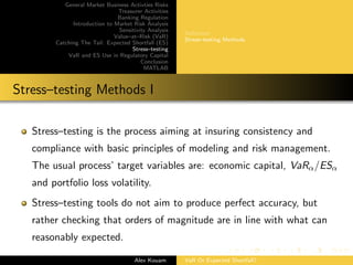General Market Business Activties Risks
Treasurer Activities
Banking Regulation
Introduction to Market Risk Analysis
Sensitivity Analysis
Value–at–Risk (VaR)
Catching The Tail: Expected Shortfall (ES)
Stress–testing
VaR and ES Use in Regulatory Capital
Conclusion
MATLAB
Deﬁnition
Stress–testing Methods
Stress–testing Methods I
Stress–testing is the process aiming at insuring consistency and
compliance with basic principles of modeling and risk management.
The usual process’ target variables are: economic capital, VaRα/ESα
and portfolio loss volatility.
Stress–testing tools do not aim to produce perfect accuracy, but
rather checking that orders of magnitude are in line with what can
reasonably expected.
Alex Kouam VaR Or Expected Shortfall?
 