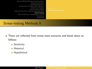 General Market Business Activties Risks
Treasurer Activities
Banking Regulation
Introduction to Market Risk Analysis
Sensitivity Analysis
Value–at–Risk (VaR)
Catching The Tail: Expected Shortfall (ES)
Stress–testing
VaR and ES Use in Regulatory Capital
Conclusion
MATLAB
Deﬁnition
Stress–testing Methods
Stress–testing Methods II
There are reﬂected from stress tests scenarios and break down as
follows:
Sensitivity
Historical
Hypothetical
Alex Kouam VaR Or Expected Shortfall?
 