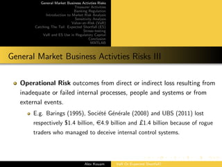 General Market Business Activties Risks
Treasurer Activities
Banking Regulation
Introduction to Market Risk Analysis
Sensitivity Analysis
Value–at–Risk (VaR)
Catching The Tail: Expected Shortfall (ES)
Stress–testing
VaR and ES Use in Regulatory Capital
Conclusion
MATLAB
General Market Business Activties Risks III
Operational Risk outcomes from direct or indirect loss resulting from
inadequate or failed internal processes, people and systems or from
external events.
E.g. Barings (1995), Soci´et´e G´en´erale (2008) and UBS (2011) lost
respectively $1.4 billion, e4.9 billion and £1.4 billion because of rogue
traders who managed to deceive internal control systems.
Alex Kouam VaR Or Expected Shortfall?
 
