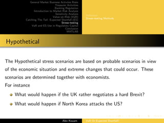 General Market Business Activties Risks
Treasurer Activities
Banking Regulation
Introduction to Market Risk Analysis
Sensitivity Analysis
Value–at–Risk (VaR)
Catching The Tail: Expected Shortfall (ES)
Stress–testing
VaR and ES Use in Regulatory Capital
Conclusion
MATLAB
Deﬁnition
Stress–testing Methods
Hypothetical
The Hypothetical stress scenarios are based on probable scenarios in view
of the economic situation and extreme changes that could occur. These
scenarios are determined together with economists.
For instance
What would happen if the UK rather negotiates a hard Brexit?
What would happen if North Korea attacks the US?
Alex Kouam VaR Or Expected Shortfall?
 