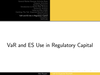 General Market Business Activties Risks
Treasurer Activities
Banking Regulation
Introduction to Market Risk Analysis
Sensitivity Analysis
Value–at–Risk (VaR)
Catching The Tail: Expected Shortfall (ES)
Stress–testing
VaR and ES Use in Regulatory Capital
Conclusion
MATLAB
VaR and ES Use in Regulatory Capital
Alex Kouam VaR Or Expected Shortfall?
 